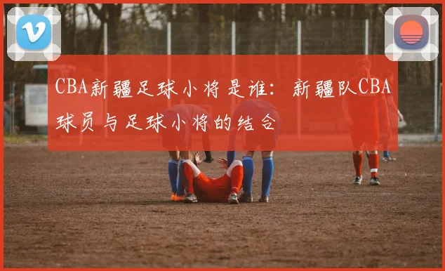 CBA新疆足球小将是谁：新疆队CBA球员与足球小将的结合