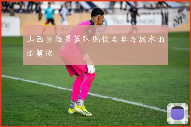 山西汾酒男篮队现役名单与战术打法解读