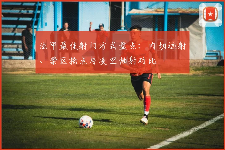 法甲最佳射门方式盘点：内切远射、禁区抢点与凌空抽射对比