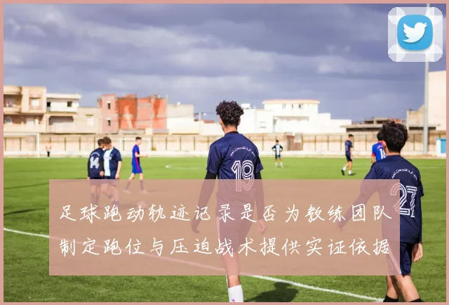 足球跑动轨迹记录是否为教练团队制定跑位与压迫战术提供实证依据