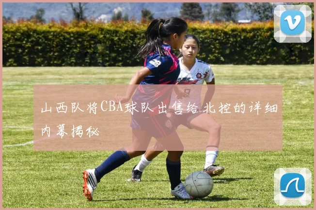 山西队将CBA球队出售给北控的详细内幕揭秘